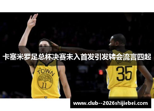 卡塞米罗足总杯决赛未入首发引发转会流言四起