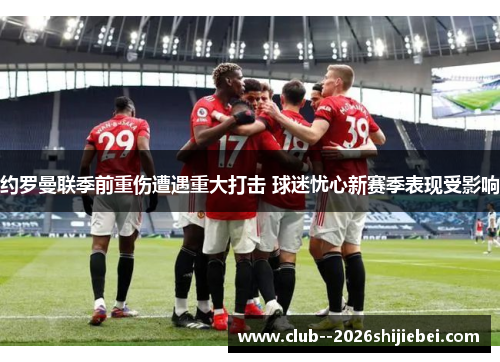 约罗曼联季前重伤遭遇重大打击 球迷忧心新赛季表现受影响