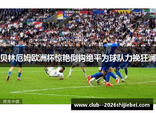 贝林厄姆欧洲杯惊艳倒钩绝平为球队力挽狂澜