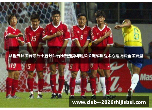 从世界杯决赛最后十五分钟看比赛走势与胜负关键解析战术心理博弈全景复盘